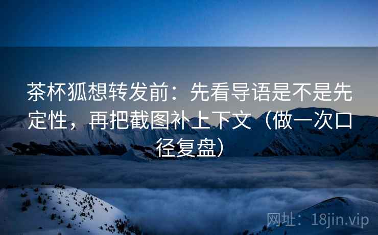 茶杯狐想转发前：先看导语是不是先定性，再把截图补上下文（做一次口径复盘）
