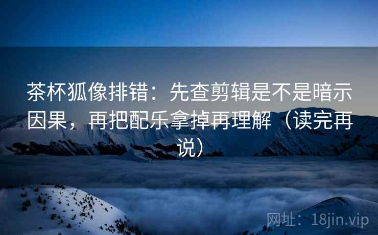 茶杯狐像排错：先查剪辑是不是暗示因果，再把配乐拿掉再理解（读完再说）