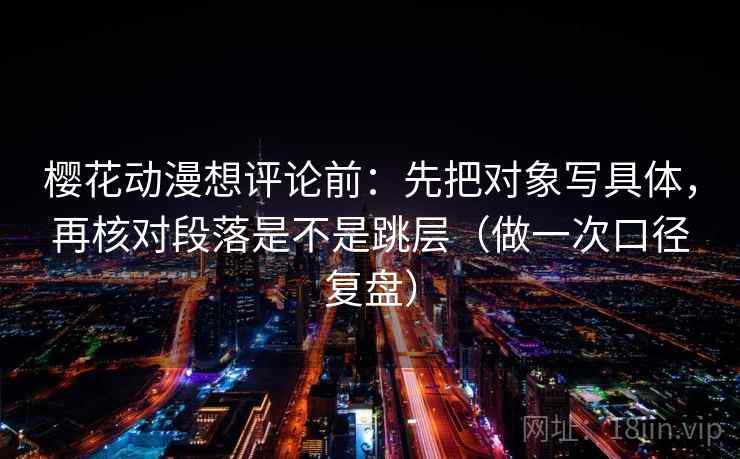 樱花动漫想评论前:先把对象写具体,再核对段落是不是跳层(做一次口径复盘) 樱花动漫想评论前:先把对象写具体,再核对段落是不是跳层(做一次口径复盘)