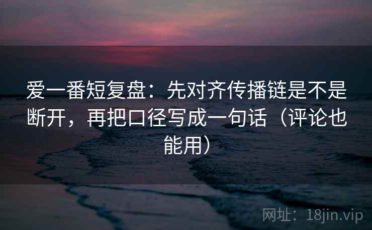 爱一番短复盘:先对齐传播链是不是断开,再把口径写成一句话(评论也能用) 爱一番短复盘:先对齐传播链是不是断开,再把口径写成一句话(评论也能用)