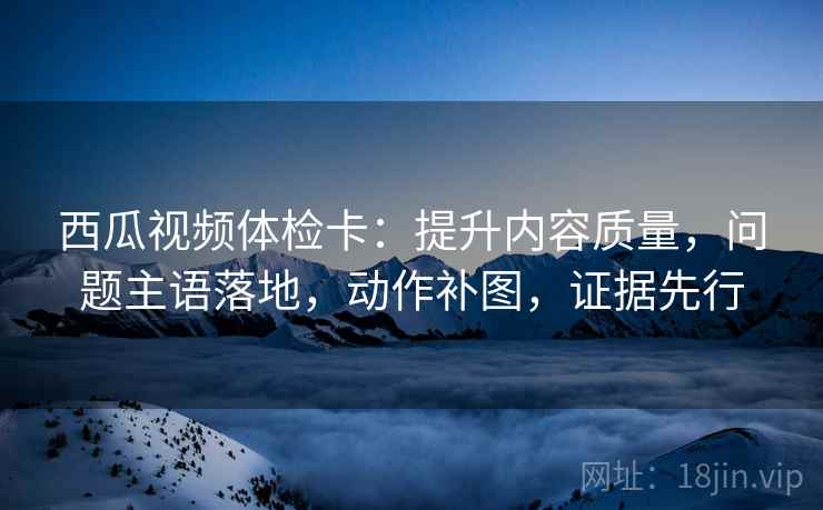 西瓜视频体检卡:提升内容质量,问题主语落地,动作补图,证据先行 西瓜视频体检卡:提升内容质量,问题主语落地,动作补图,证据先行