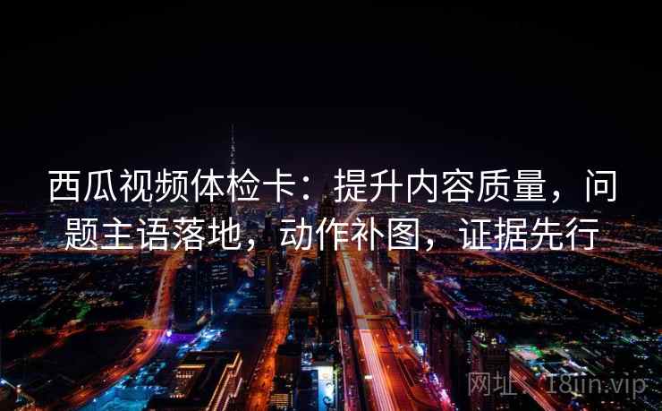 西瓜视频体检卡:提升内容质量,问题主语落地,动作补图,证据先行 西瓜视频体检卡:提升内容质量,问题主语落地,动作补图,证据先行