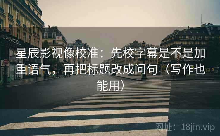 星辰影视像校准：先校字幕是不是加重语气，再把标题改成问句（写作也能用）
