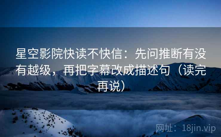 星空影院快读不快信：先问推断有没有越级，再把字幕改成描述句（读完再说）