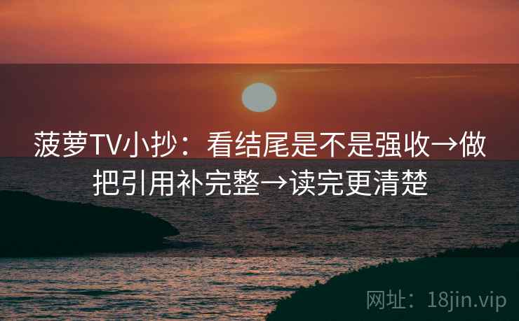 菠萝TV小抄：看结尾是不是强收→做把引用补完整→读完更清楚