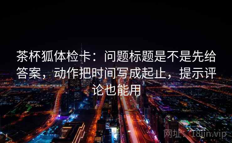 茶杯狐体检卡:问题标题是不是先给答案,动作把时间写成起止,提示评论也能用 茶杯狐体检卡:问题标题是不是先给答案,动作把时间写成起止,提示评论也能用