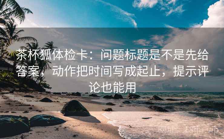 茶杯狐体检卡:问题标题是不是先给答案,动作把时间写成起止,提示评论也能用 茶杯狐体检卡:问题标题是不是先给答案,动作把时间写成起止,提示评论也能用