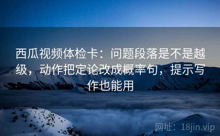 西瓜视频体检卡:问题段落是不是越级,动作把定论改成概率句,提示写作也能用 西瓜视频体检卡:问题段落是不是越级,动作把定论改成概率句,提示写作也能用