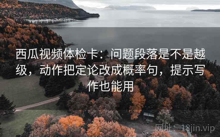 西瓜视频体检卡:问题段落是不是越级,动作把定论改成概率句,提示写作也能用 西瓜视频体检卡:问题段落是不是越级,动作把定论改成概率句,提示写作也能用