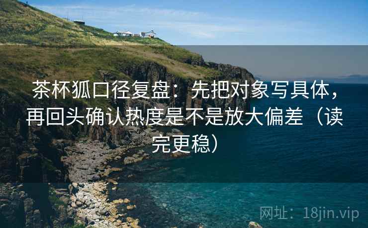 茶杯狐口径复盘:先把对象写具体,再回头确认热度是不是放大偏差(读完更稳) 茶杯狐口径复盘:先把对象写具体,再回头确认热度是不是放大偏差(读完更稳)