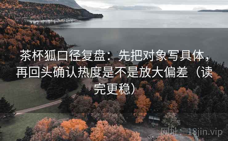 茶杯狐口径复盘:先把对象写具体,再回头确认热度是不是放大偏差(读完更稳) 茶杯狐口径复盘:先把对象写具体,再回头确认热度是不是放大偏差(读完更稳)