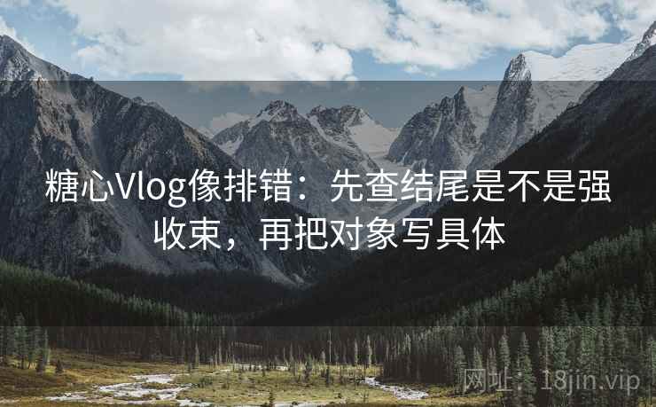 糖心Vlog像排错：先查结尾是不是强收束，再把对象写具体
