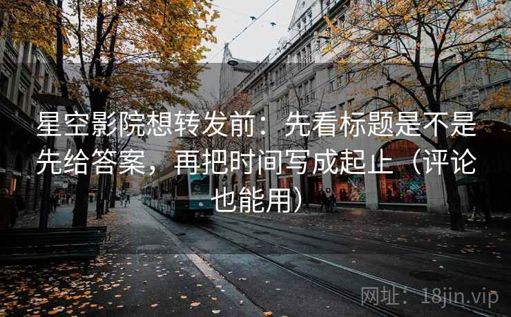 星空影院想转发前：先看标题是不是先给答案，再把时间写成起止（评论也能用）