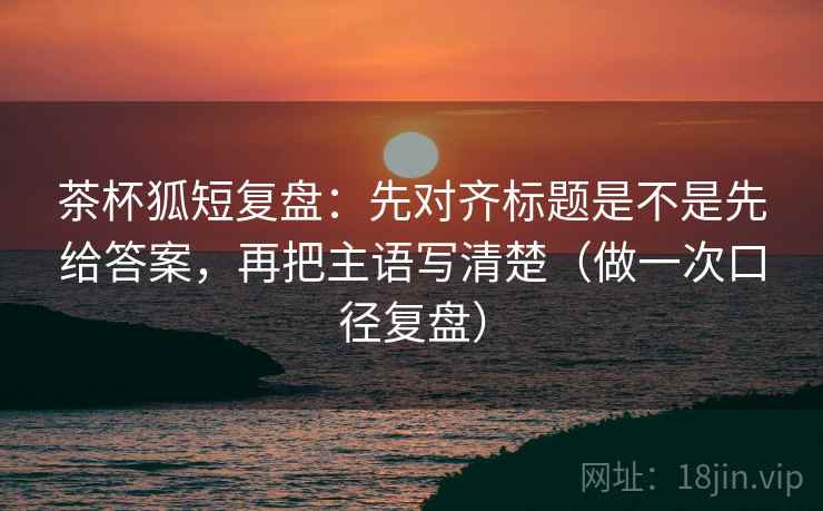茶杯狐短复盘:先对齐标题是不是先给答案,再把主语写清楚(做一次口径复盘) 茶杯狐短复盘:先对齐标题是不是先给答案,再把主语写清楚(做一次口径复盘)
