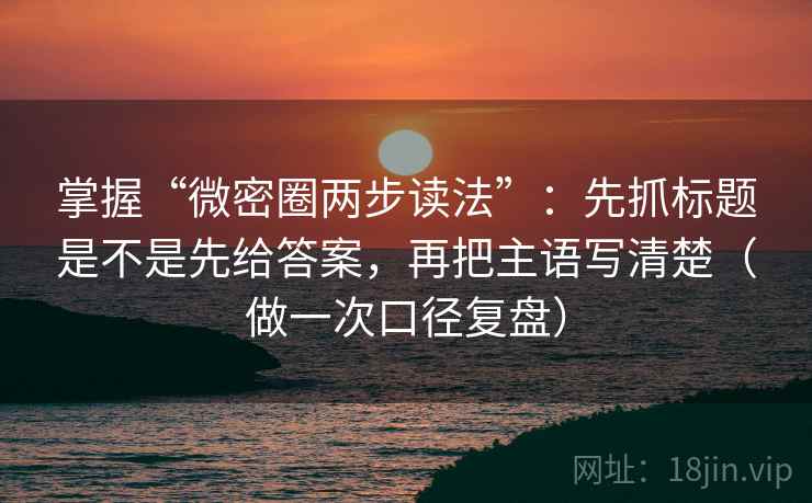 掌握“微密圈两步读法”：先抓标题是不是先给答案，再把主语写清楚（做一次口径复盘）