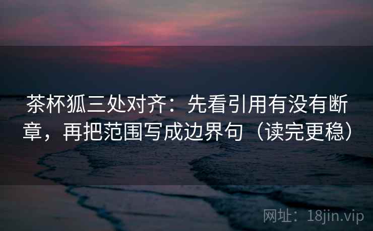 茶杯狐三处对齐：先看引用有没有断章，再把范围写成边界句（读完更稳）