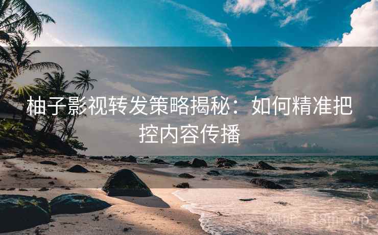 柚子影视转发策略揭秘：如何精准把控内容传播