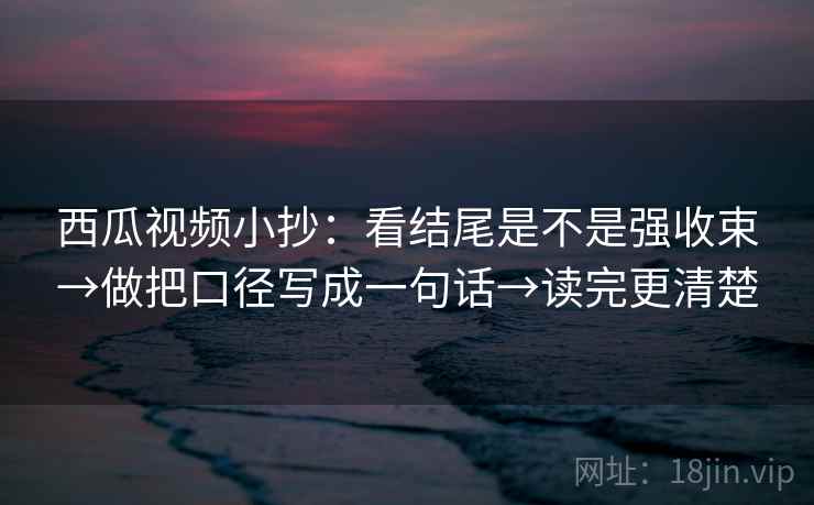 西瓜视频小抄:看结尾是不是强收束→做把口径写成一句话→读完更清楚 西瓜视频小抄:看结尾是不是强收束→做把口径写成一句话→读完更清楚
