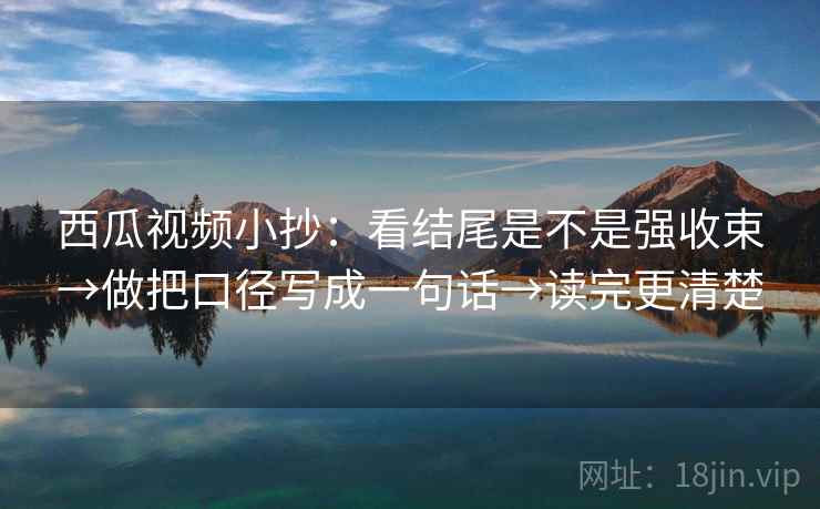 西瓜视频小抄:看结尾是不是强收束→做把口径写成一句话→读完更清楚 西瓜视频小抄:看结尾是不是强收束→做把口径写成一句话→读完更清楚