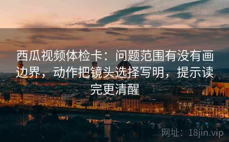 西瓜视频体检卡：问题范围有没有画边界，动作把镜头选择写明，提示读完更清醒