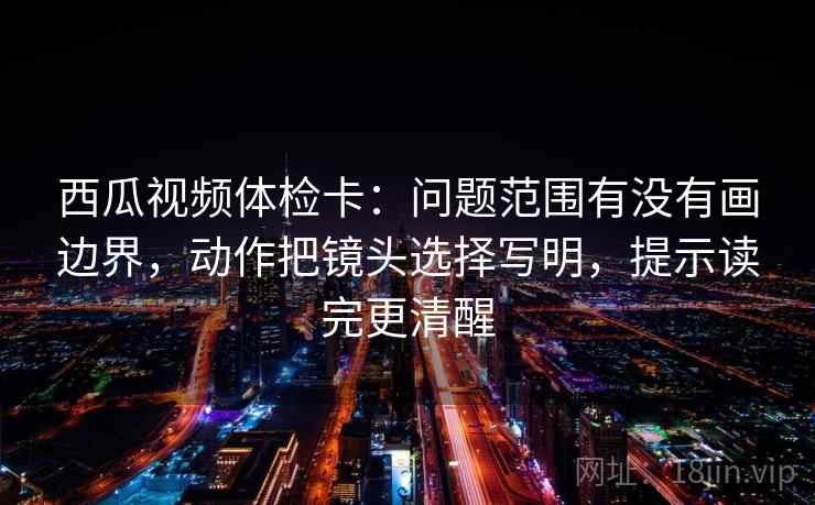 西瓜视频体检卡：问题范围有没有画边界，动作把镜头选择写明，提示读完更清醒