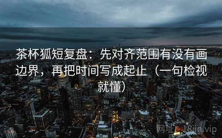 茶杯狐短复盘:先对齐范围有没有画边界,再把时间写成起止(一句检视就懂) 茶杯狐短复盘:先对齐范围有没有画边界,再把时间写成起止(一句检视就懂)