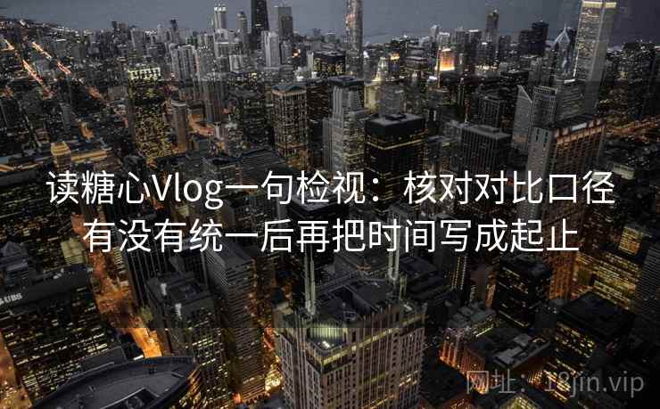 读糖心Vlog一句检视：核对对比口径有没有统一后再把时间写成起止