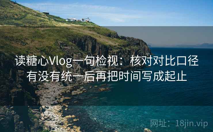 读糖心Vlog一句检视：核对对比口径有没有统一后再把时间写成起止