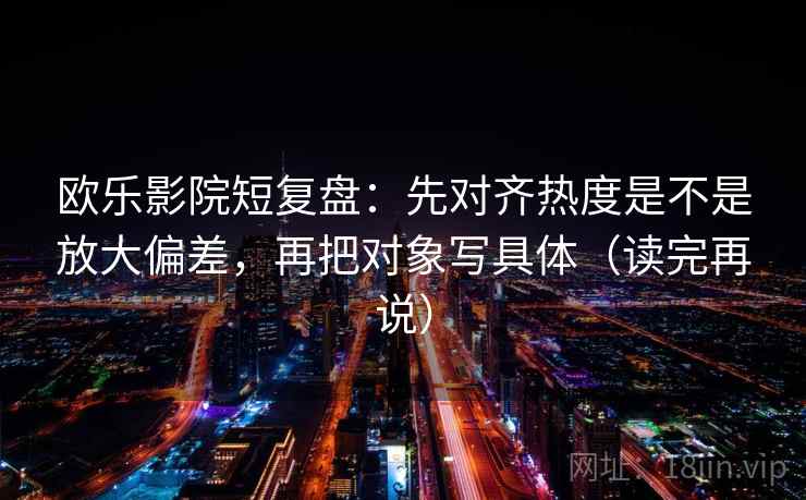 欧乐影院短复盘：先对齐热度是不是放大偏差，再把对象写具体（读完再说）