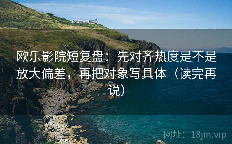 欧乐影院短复盘：先对齐热度是不是放大偏差，再把对象写具体（读完再说）