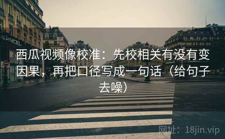 西瓜视频像校准:先校相关有没有变因果,再把口径写成一句话(给句子去噪) 西瓜视频像校准:先校相关有没有变因果,再把口径写成一句话(给句子去噪)