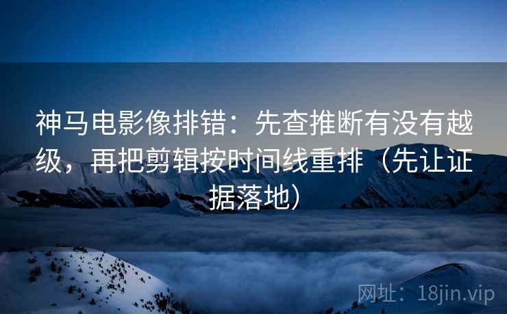 神马电影像排错:先查推断有没有越级,再把剪辑按时间线重排(先让证据落地) 神马电影像排错:先查推断有没有越级,再把剪辑按时间线重排(先让证据落地)