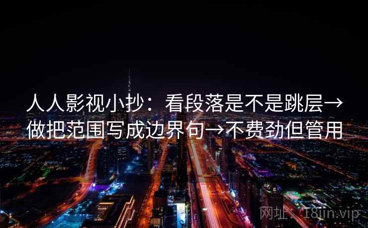 人人影视小抄:看段落是不是跳层→做把范围写成边界句→不费劲但管用 人人影视小抄:看段落是不是跳层→做把范围写成边界句→不费劲但管用