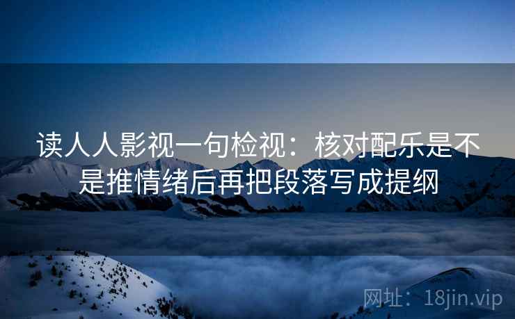 读人人影视一句检视：核对配乐是不是推情绪后再把段落写成提纲