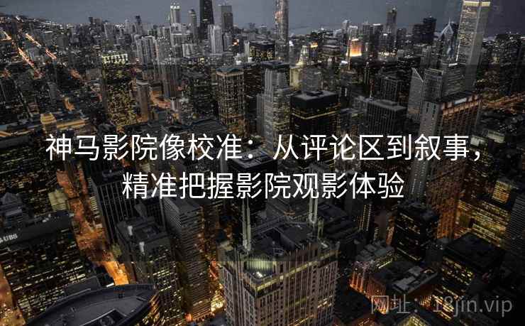 神马影院像校准：从评论区到叙事，精准把握影院观影体验