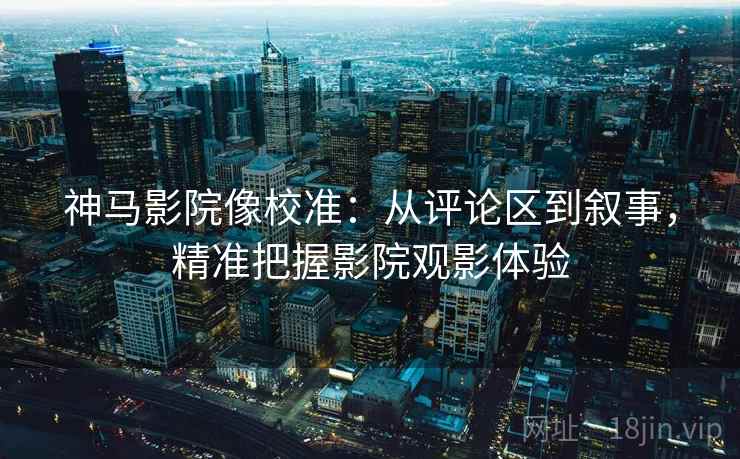 神马影院像校准：从评论区到叙事，精准把握影院观影体验